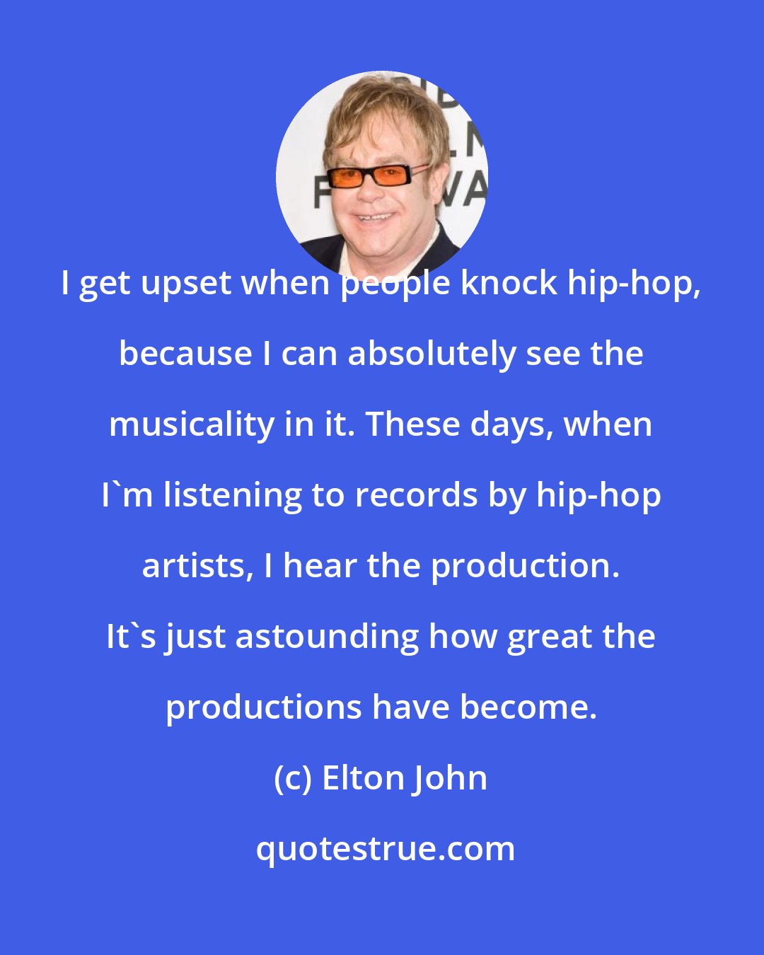 Elton John: I get upset when people knock hip-hop, because I can absolutely see the musicality in it. These days, when I'm listening to records by hip-hop artists, I hear the production. It's just astounding how great the productions have become.