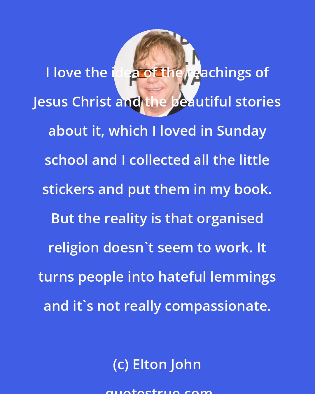 Elton John: I love the idea of the teachings of Jesus Christ and the beautiful stories about it, which I loved in Sunday school and I collected all the little stickers and put them in my book. But the reality is that organised religion doesn't seem to work. It turns people into hateful lemmings and it's not really compassionate.