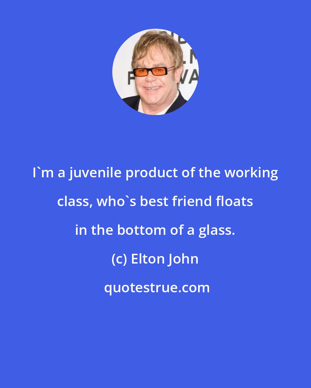 Elton John: I'm a juvenile product of the working class, who's best friend floats in the bottom of a glass.