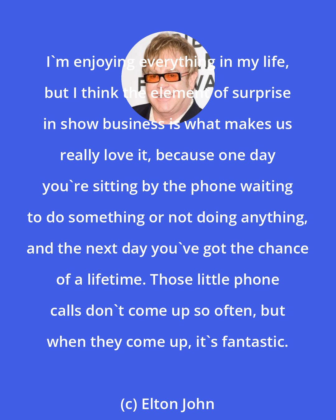 Elton John: I'm enjoying everything in my life, but I think the element of surprise in show business is what makes us really love it, because one day you're sitting by the phone waiting to do something or not doing anything, and the next day you've got the chance of a lifetime. Those little phone calls don't come up so often, but when they come up, it's fantastic.