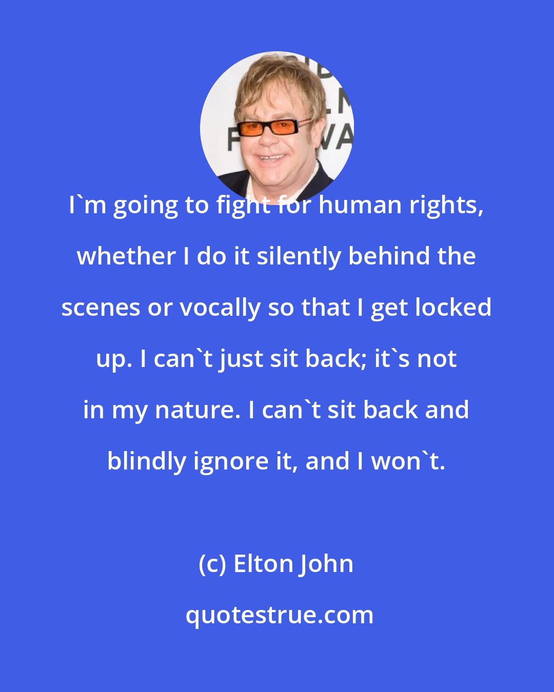 Elton John: I'm going to fight for human rights, whether I do it silently behind the scenes or vocally so that I get locked up. I can't just sit back; it's not in my nature. I can't sit back and blindly ignore it, and I won't.