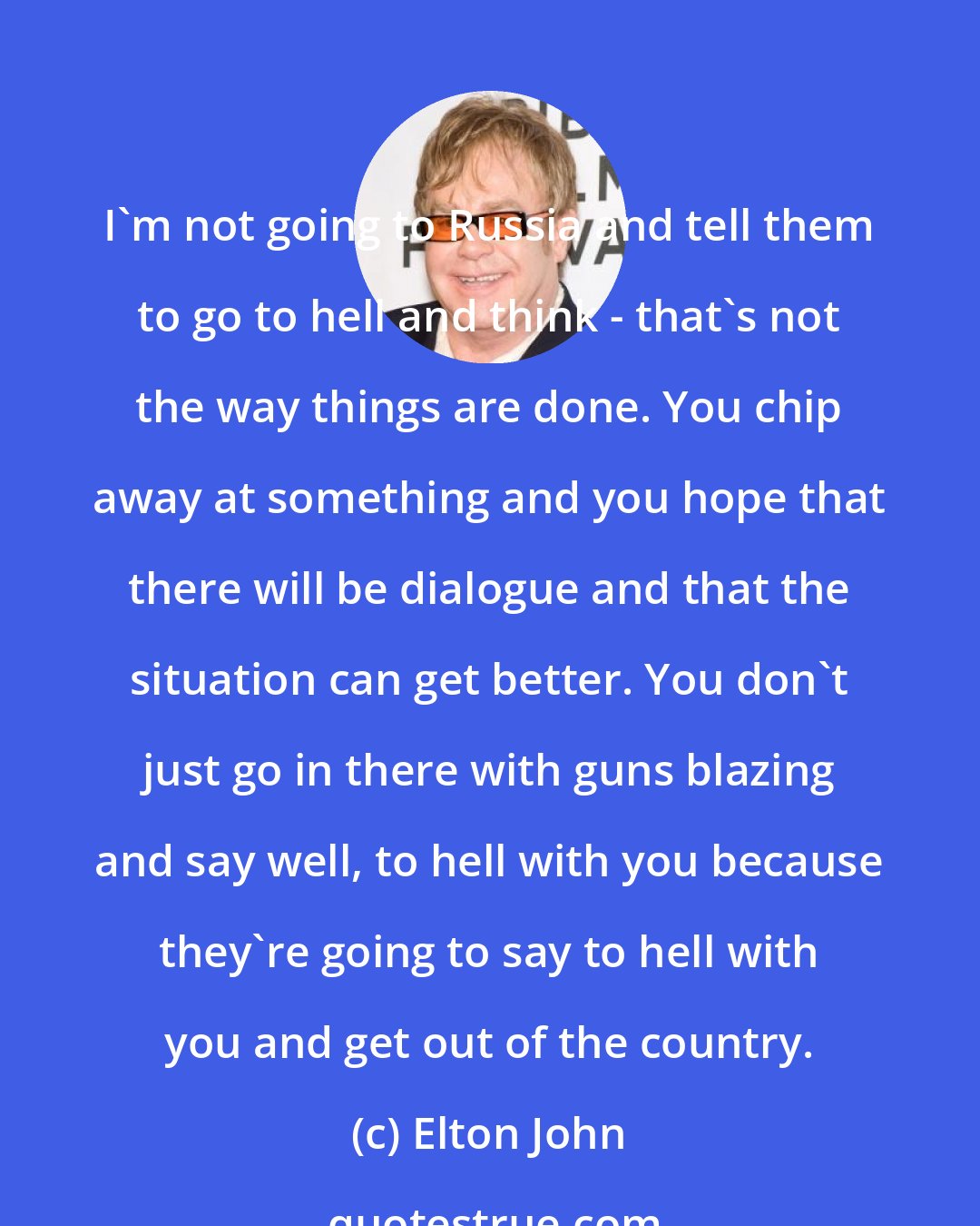 Elton John: I'm not going to Russia and tell them to go to hell and think - that's not the way things are done. You chip away at something and you hope that there will be dialogue and that the situation can get better. You don't just go in there with guns blazing and say well, to hell with you because they're going to say to hell with you and get out of the country.