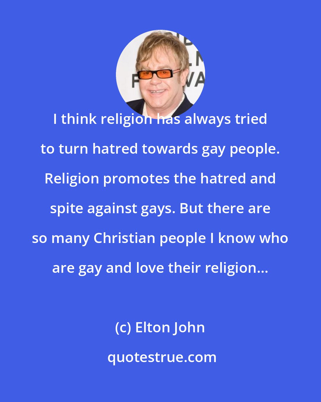 Elton John: I think religion has always tried to turn hatred towards gay people. Religion promotes the hatred and spite against gays. But there are so many Christian people I know who are gay and love their religion...