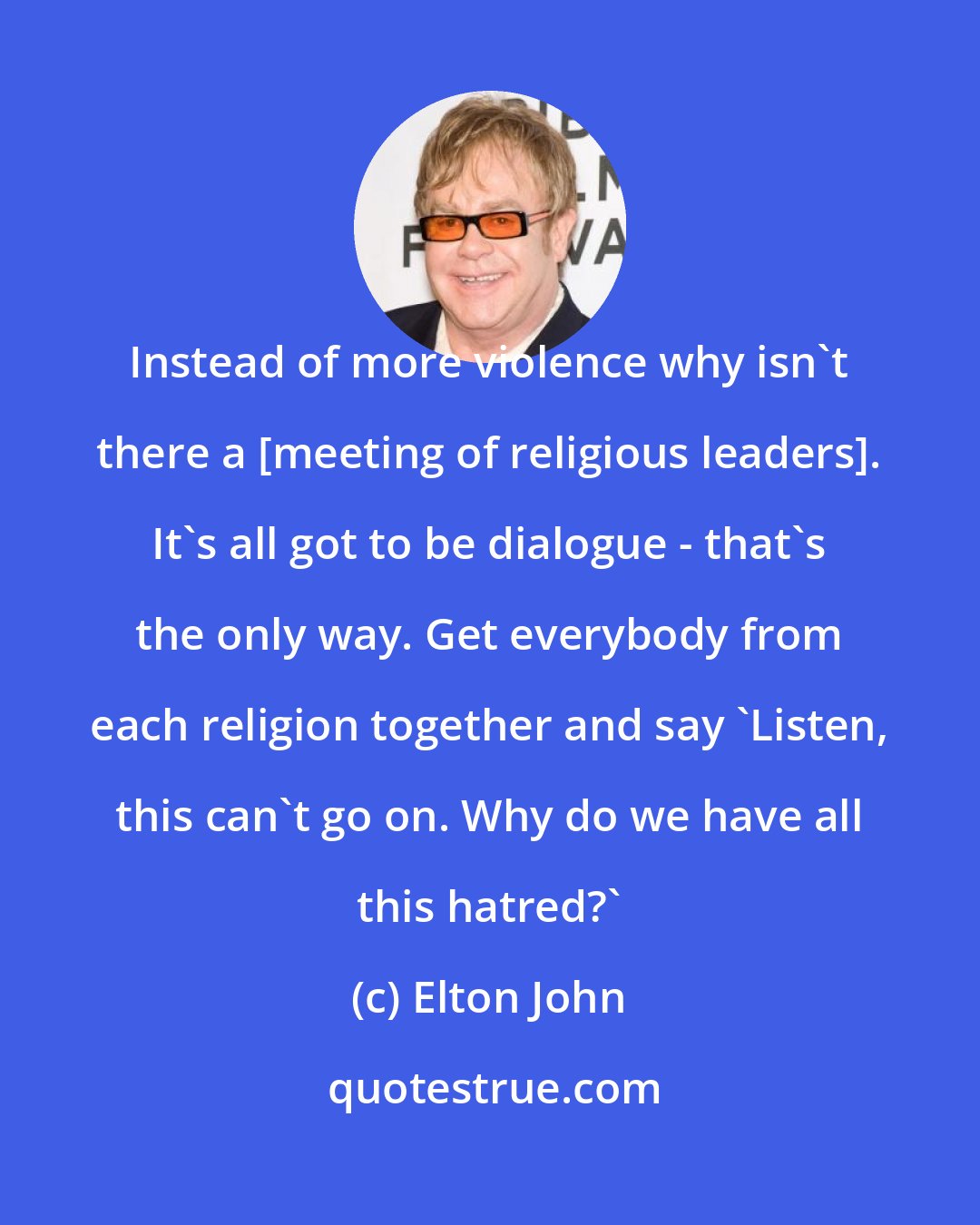 Elton John: Instead of more violence why isn't there a [meeting of religious leaders]. It's all got to be dialogue - that's the only way. Get everybody from each religion together and say 'Listen, this can't go on. Why do we have all this hatred?'