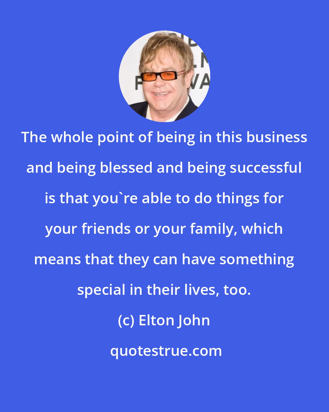 Elton John: The whole point of being in this business and being blessed and being successful is that you're able to do things for your friends or your family, which means that they can have something special in their lives, too.