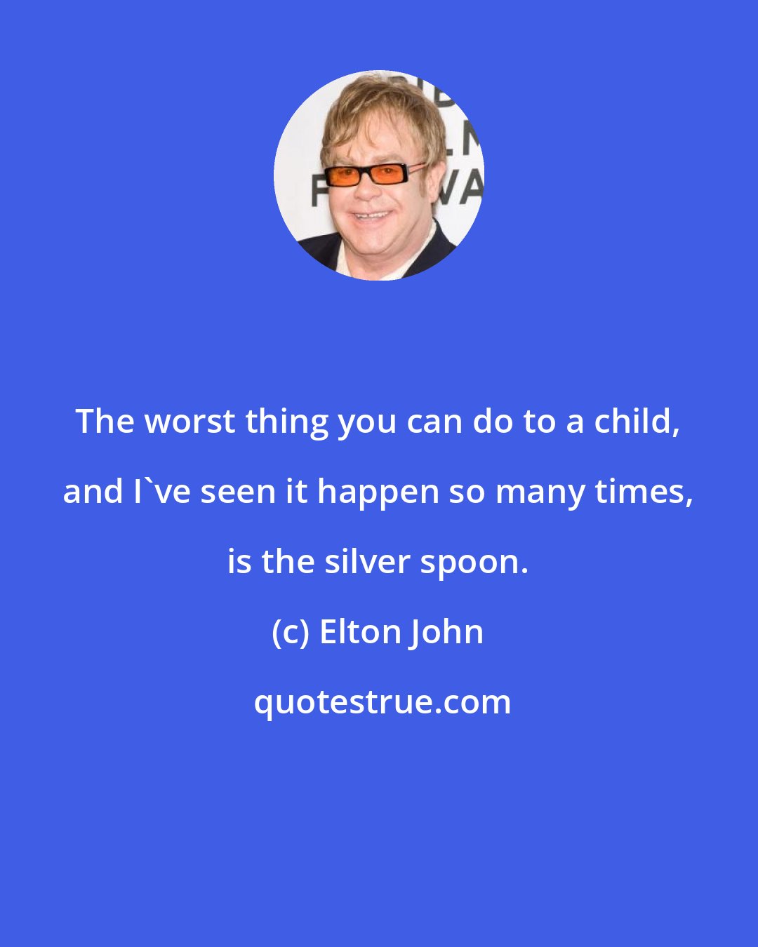 Elton John: The worst thing you can do to a child, and I've seen it happen so many times, is the silver spoon.