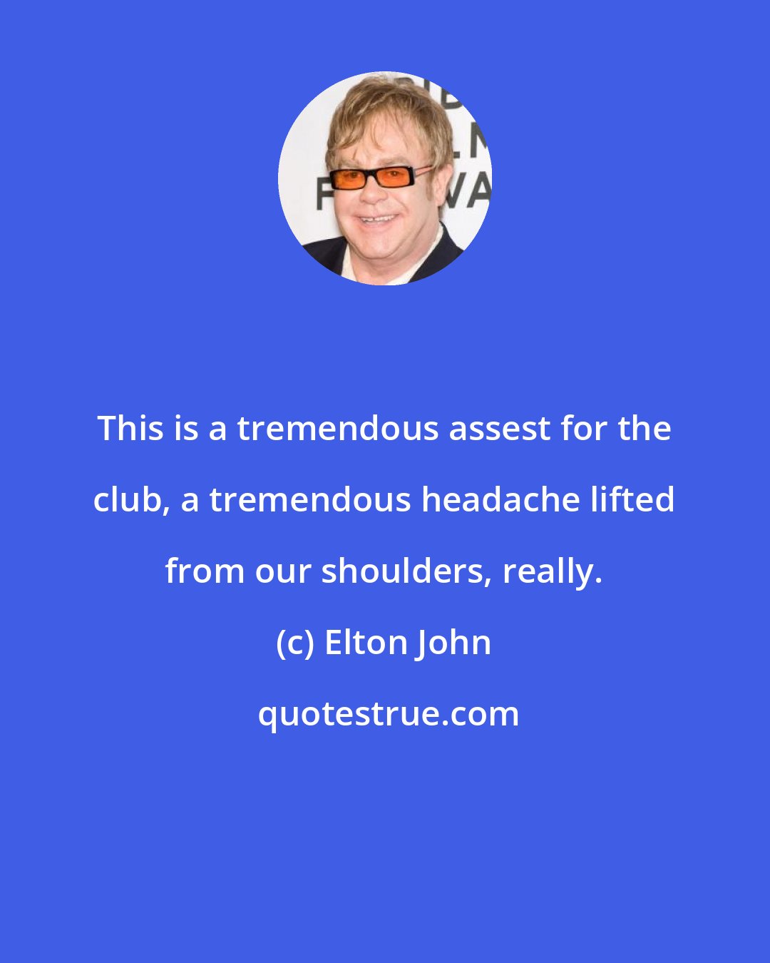 Elton John: This is a tremendous assest for the club, a tremendous headache lifted from our shoulders, really.