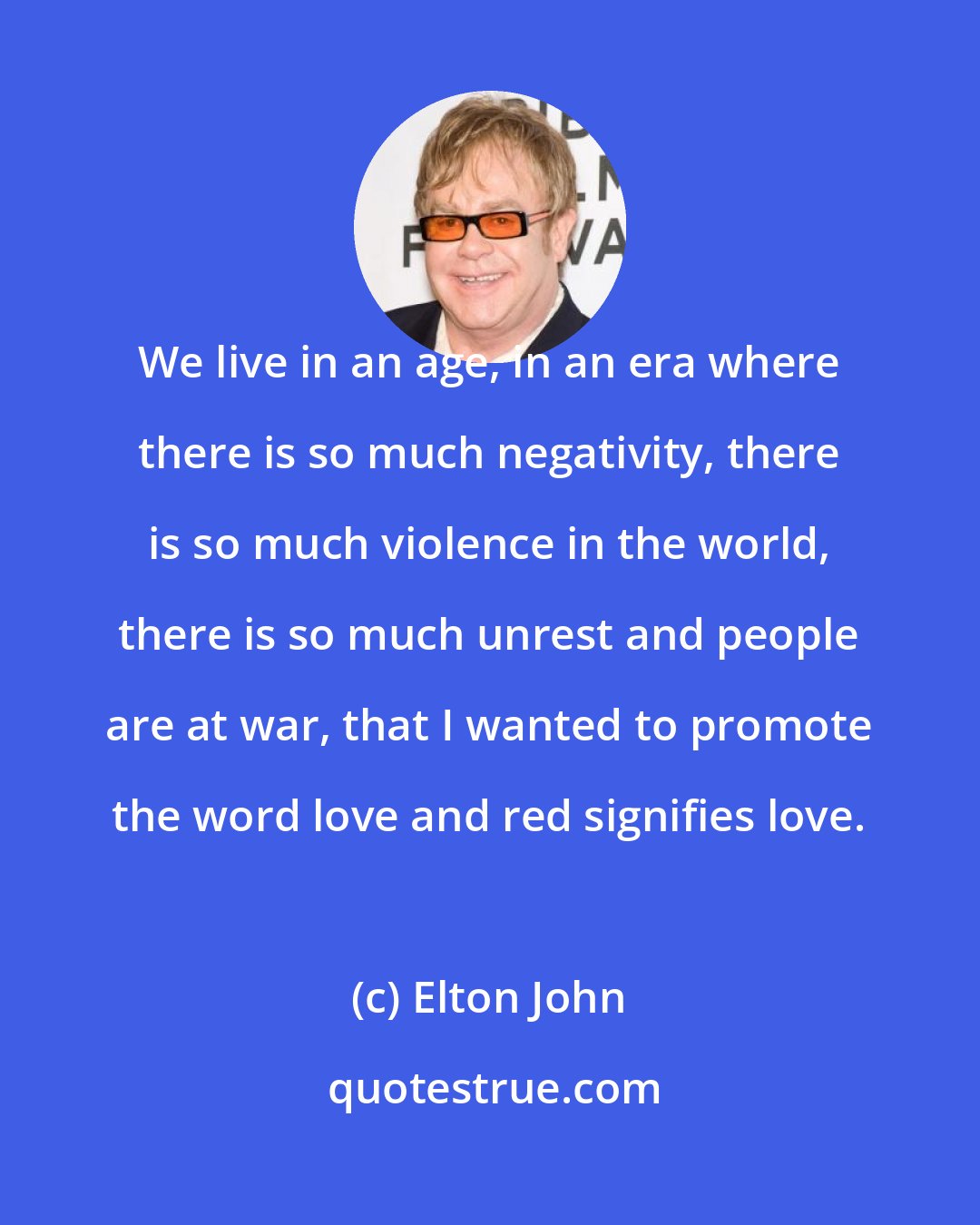 Elton John: We live in an age, in an era where there is so much negativity, there is so much violence in the world, there is so much unrest and people are at war, that I wanted to promote the word love and red signifies love.