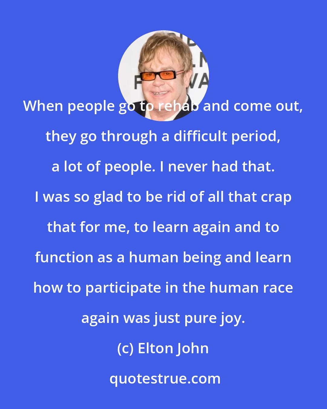 Elton John: When people go to rehab and come out, they go through a difficult period, a lot of people. I never had that. I was so glad to be rid of all that crap that for me, to learn again and to function as a human being and learn how to participate in the human race again was just pure joy.