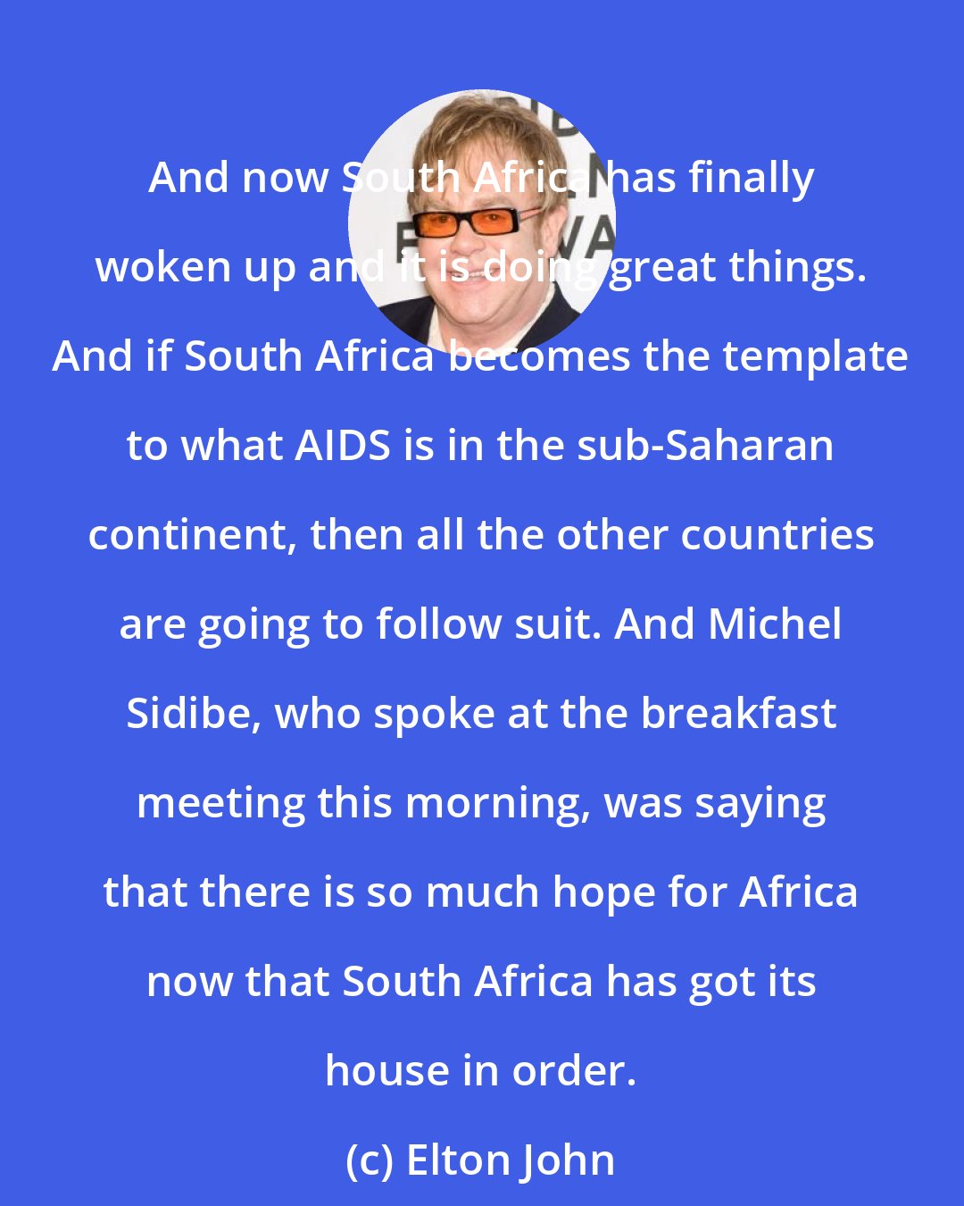 Elton John: And now South Africa has finally woken up and it is doing great things. And if South Africa becomes the template to what AIDS is in the sub-Saharan continent, then all the other countries are going to follow suit. And Michel Sidibe, who spoke at the breakfast meeting this morning, was saying that there is so much hope for Africa now that South Africa has got its house in order.