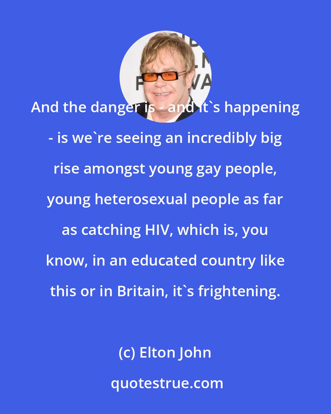 Elton John: And the danger is - and it's happening - is we're seeing an incredibly big rise amongst young gay people, young heterosexual people as far as catching HIV, which is, you know, in an educated country like this or in Britain, it's frightening.