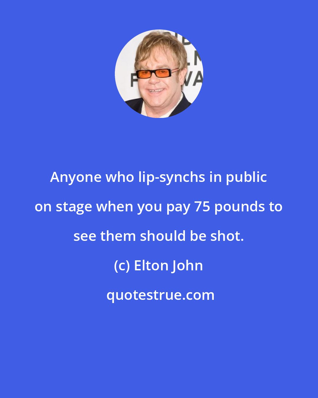 Elton John: Anyone who lip-synchs in public on stage when you pay 75 pounds to see them should be shot.