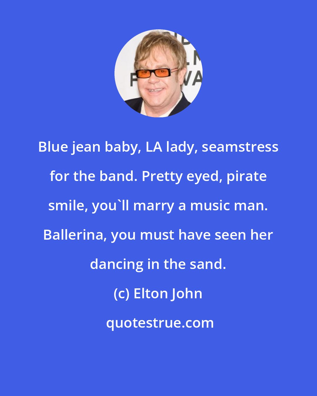 Elton John: Blue jean baby, LA lady, seamstress for the band. Pretty eyed, pirate smile, you'll marry a music man. Ballerina, you must have seen her dancing in the sand.