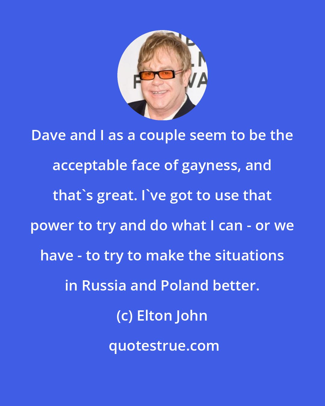 Elton John: Dave and I as a couple seem to be the acceptable face of gayness, and that's great. I've got to use that power to try and do what I can - or we have - to try to make the situations in Russia and Poland better.