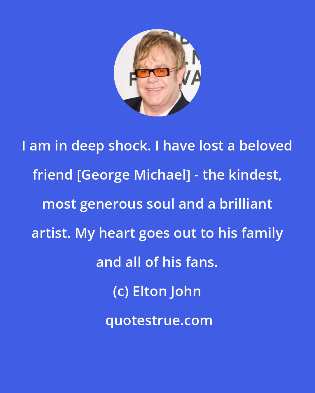 Elton John: I am in deep shock. I have lost a beloved friend [George Michael] - the kindest, most generous soul and a brilliant artist. My heart goes out to his family and all of his fans.