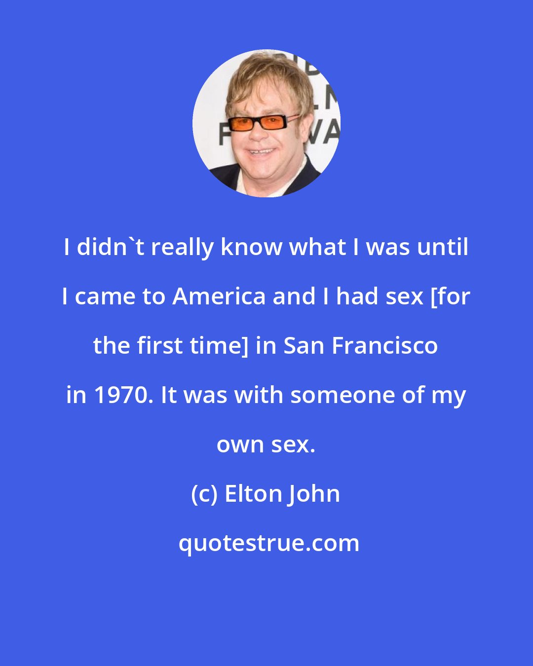 Elton John: I didn't really know what I was until I came to America and I had sex [for the first time] in San Francisco in 1970. It was with someone of my own sex.