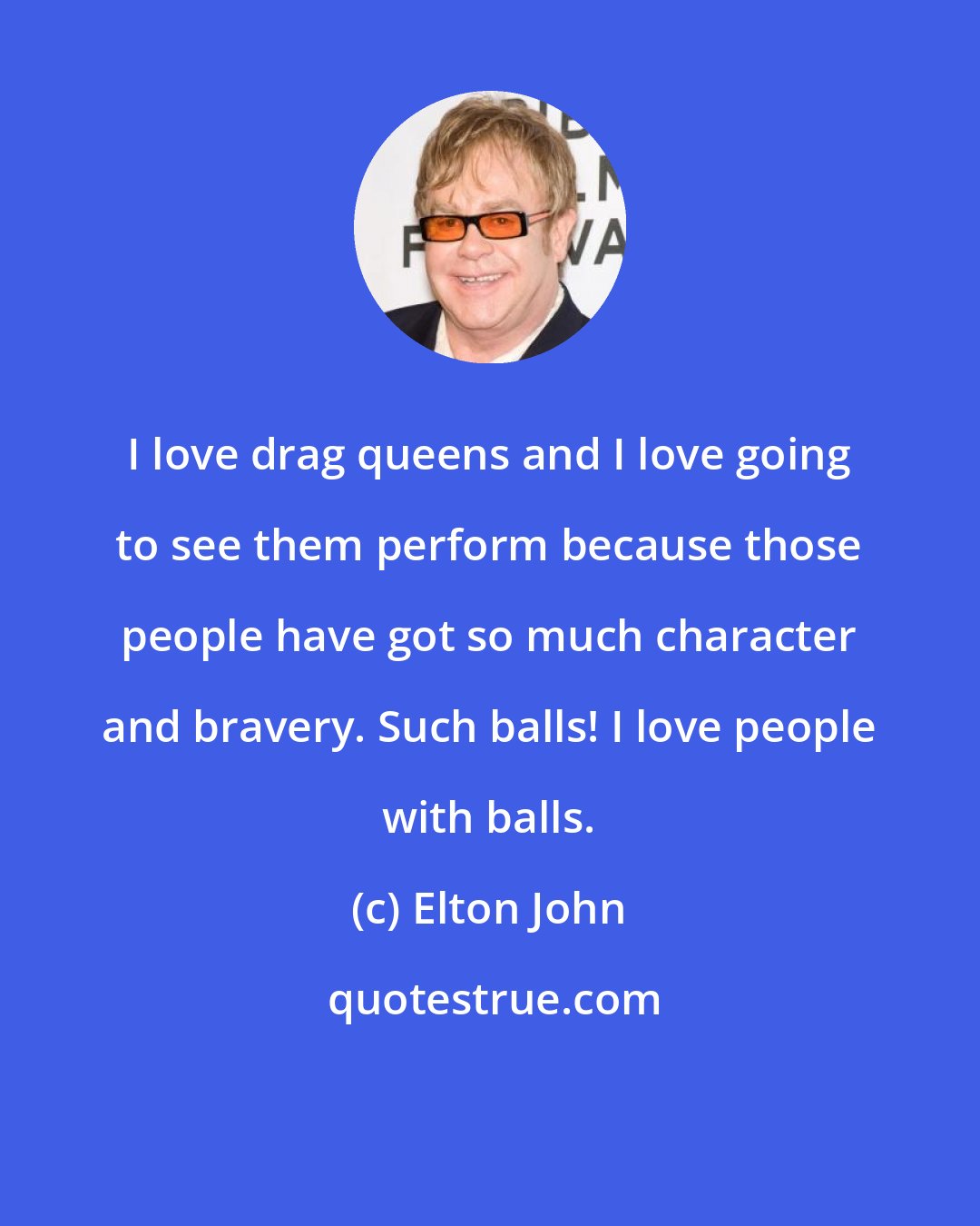 Elton John: I love drag queens and I love going to see them perform because those people have got so much character and bravery. Such balls! I love people with balls.