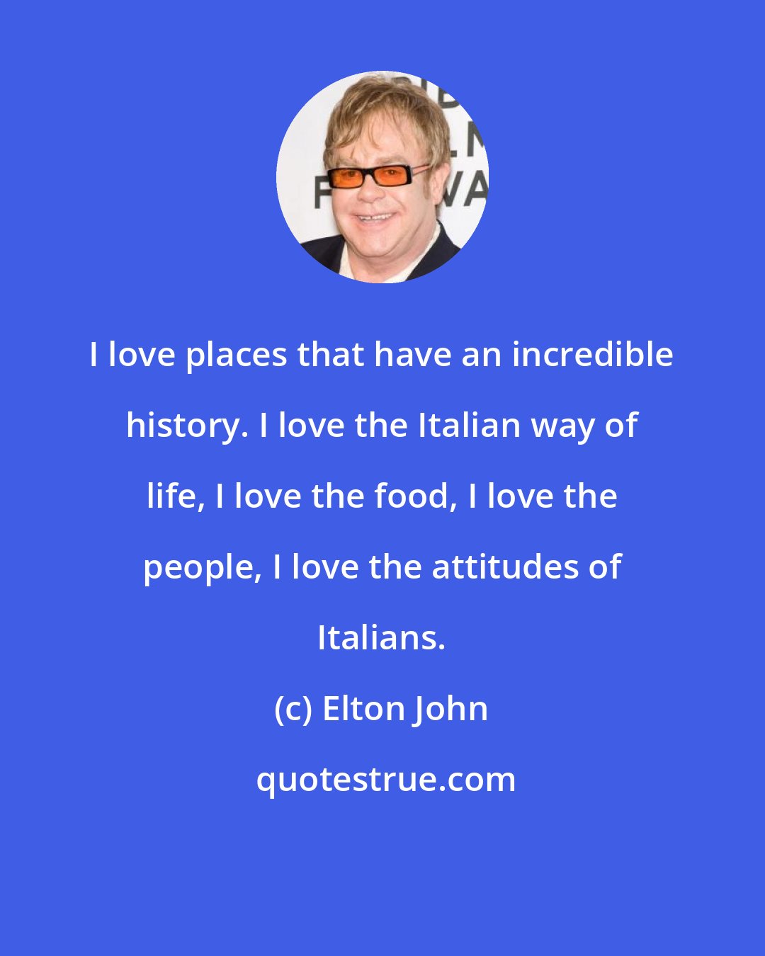 Elton John: I love places that have an incredible history. I love the Italian way of life, I love the food, I love the people, I love the attitudes of Italians.