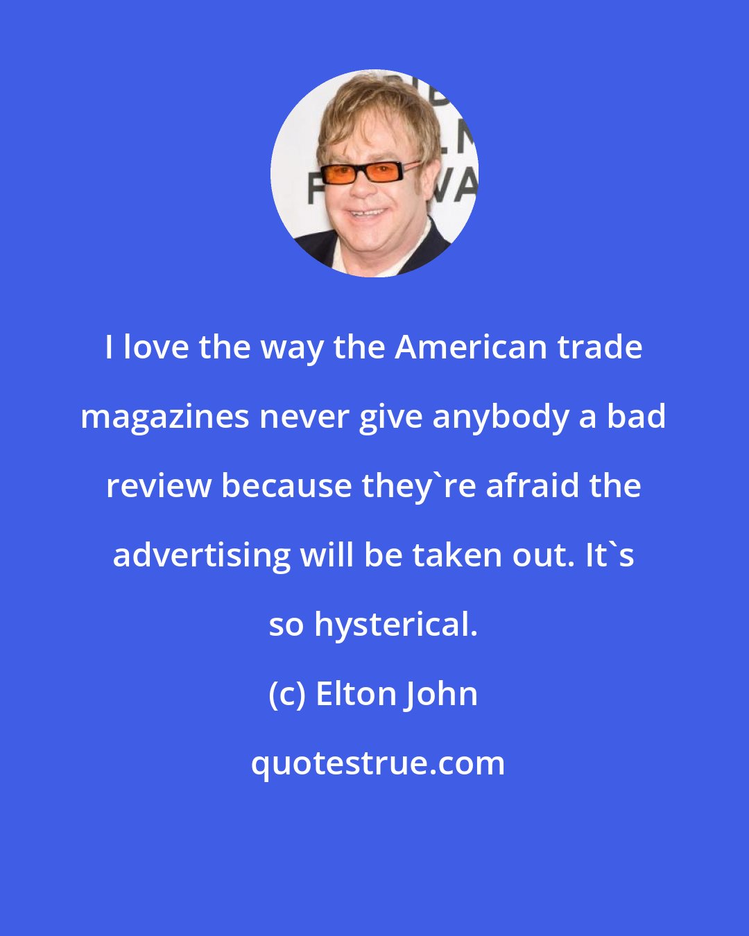 Elton John: I love the way the American trade magazines never give anybody a bad review because they're afraid the advertising will be taken out. It's so hysterical.