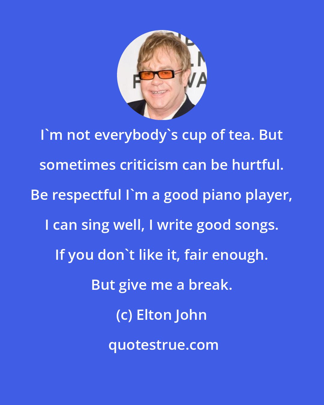 Elton John: I'm not everybody's cup of tea. But sometimes criticism can be hurtful. Be respectful I'm a good piano player, I can sing well, I write good songs. If you don't like it, fair enough. But give me a break.