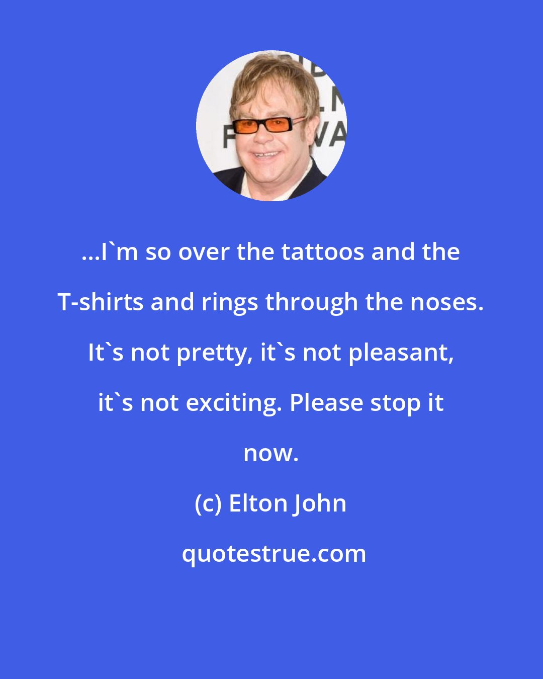 Elton John: ...I'm so over the tattoos and the T-shirts and rings through the noses. It's not pretty, it's not pleasant, it's not exciting. Please stop it now.