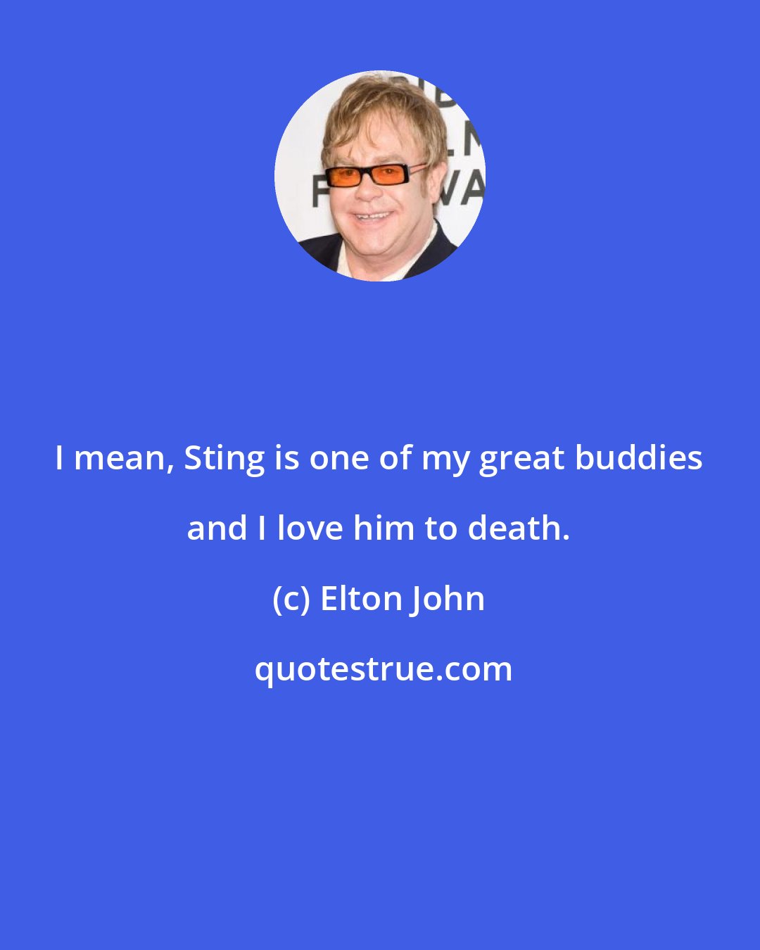 Elton John: I mean, Sting is one of my great buddies and I love him to death.