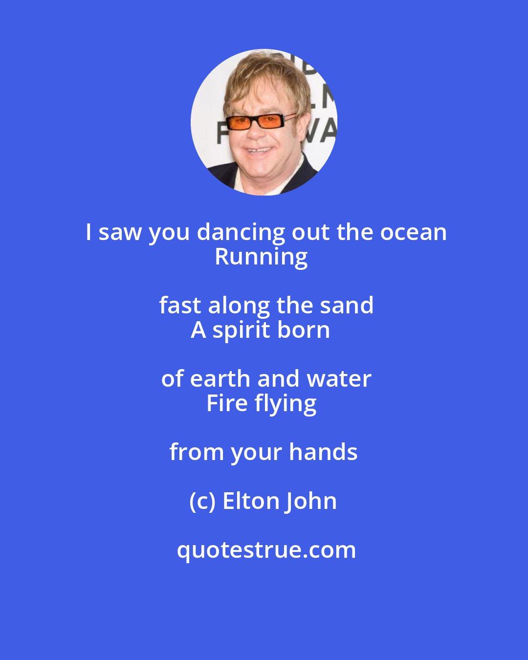 Elton John: I saw you dancing out the ocean
Running fast along the sand
A spirit born of earth and water
Fire flying from your hands