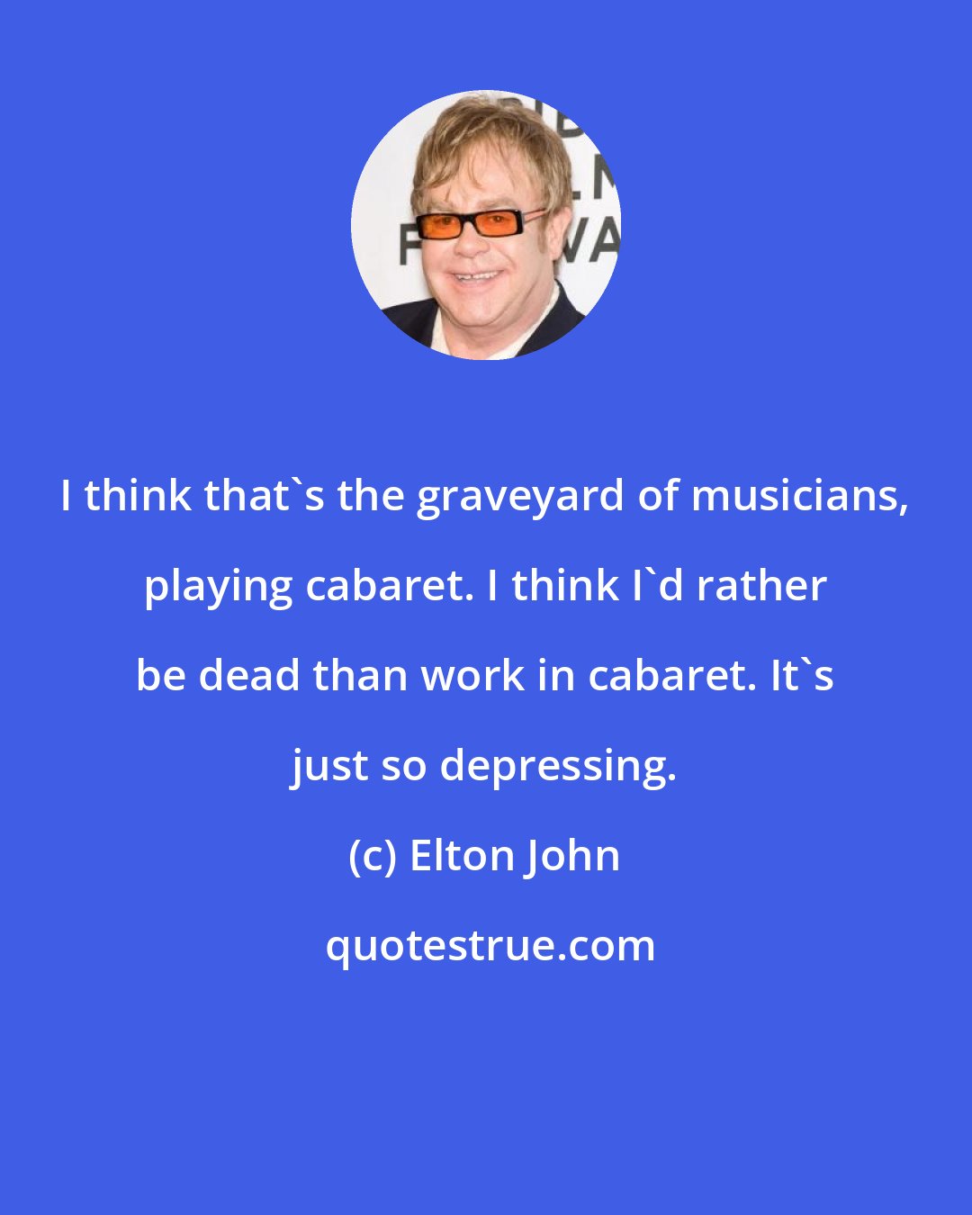 Elton John: I think that's the graveyard of musicians, playing cabaret. I think I'd rather be dead than work in cabaret. It's just so depressing.