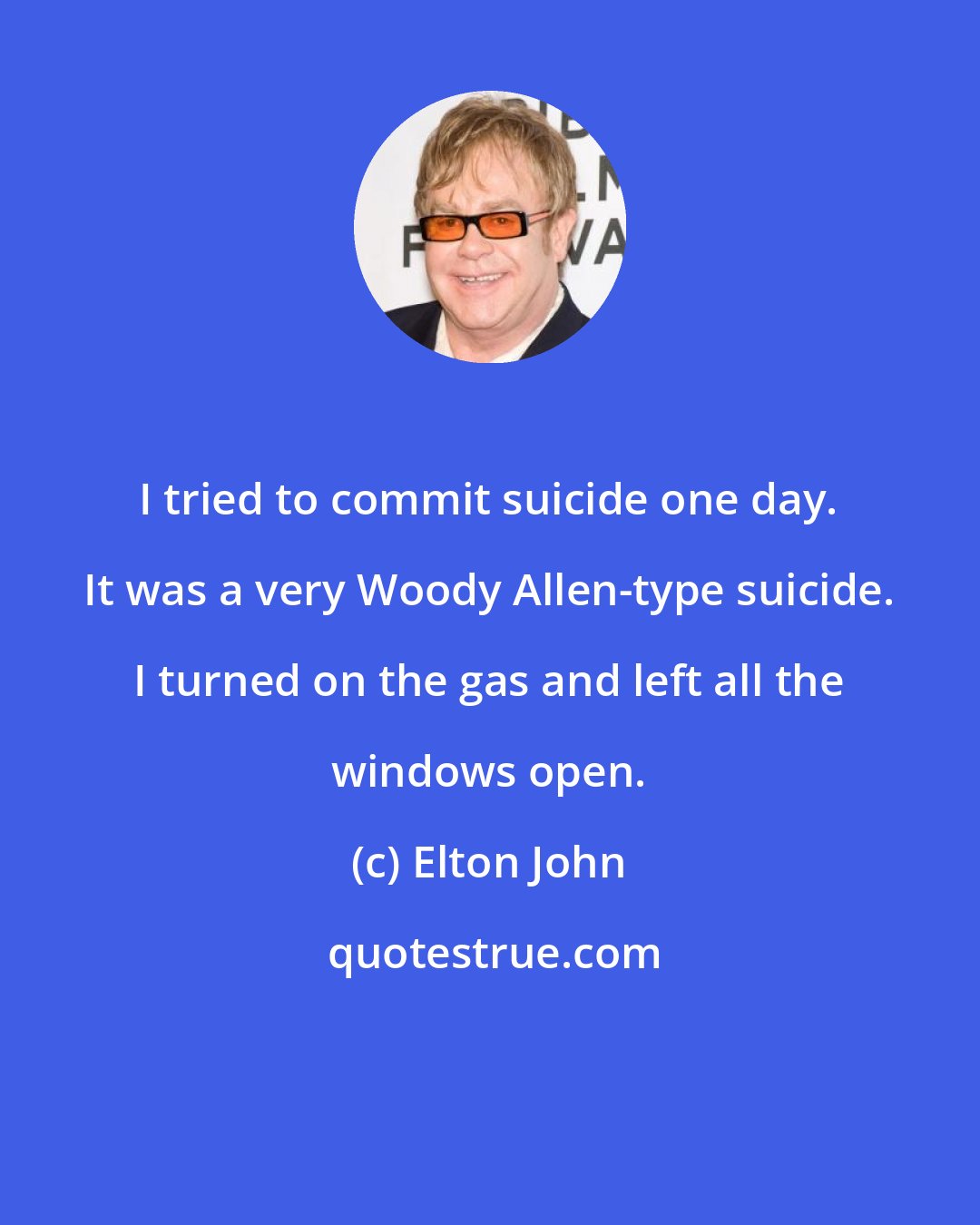 Elton John: I tried to commit suicide one day. It was a very Woody Allen-type suicide. I turned on the gas and left all the windows open.