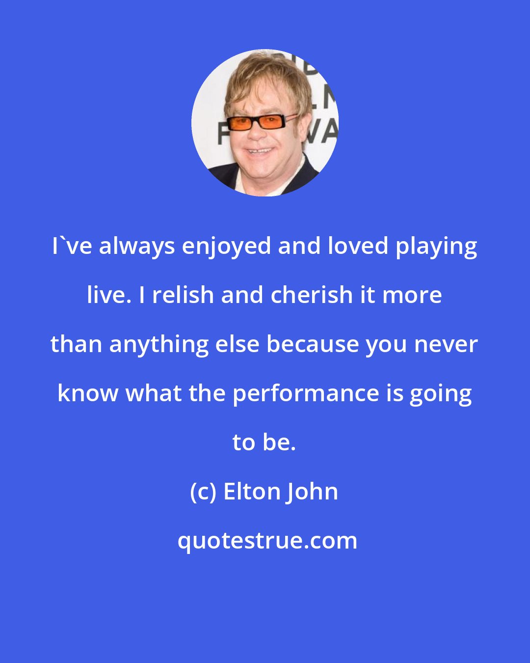 Elton John: I've always enjoyed and loved playing live. I relish and cherish it more than anything else because you never know what the performance is going to be.