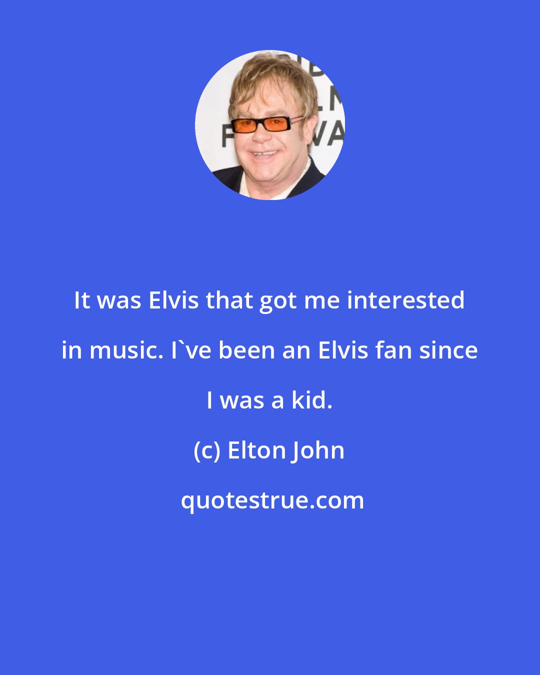 Elton John: It was Elvis that got me interested in music. I've been an Elvis fan since I was a kid.