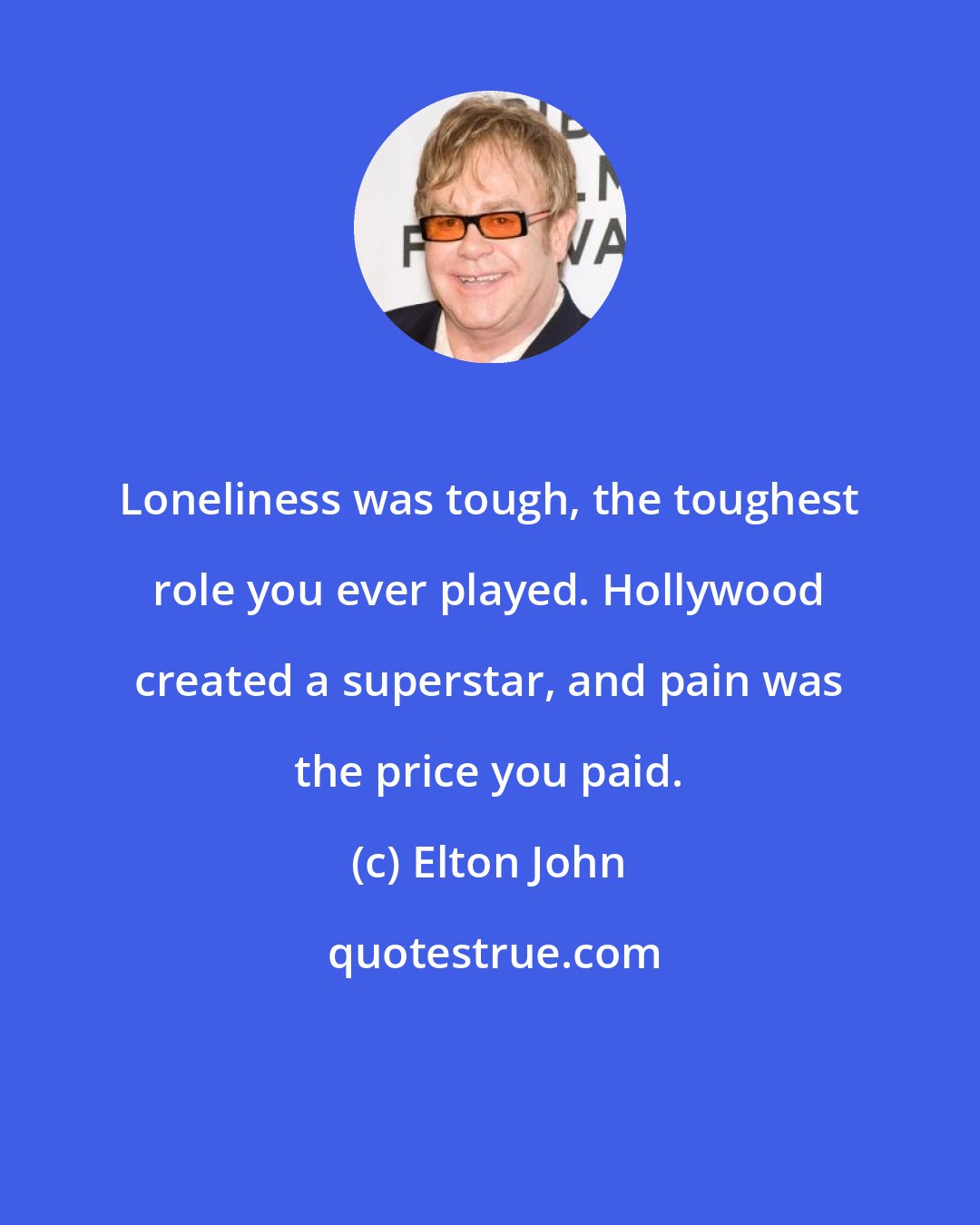 Elton John: Loneliness was tough, the toughest role you ever played. Hollywood created a superstar, and pain was the price you paid.