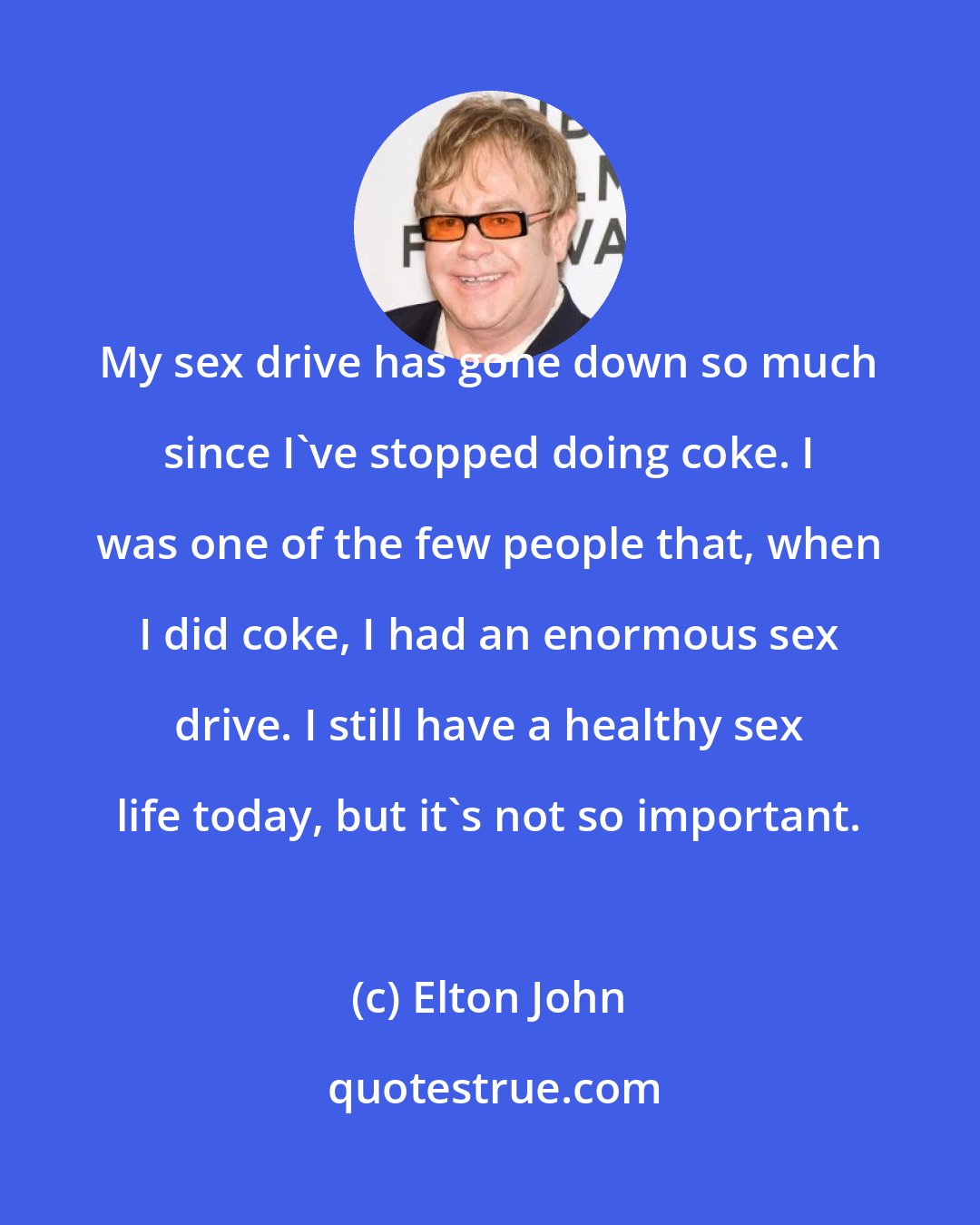 Elton John: My sex drive has gone down so much since I've stopped doing coke. I was one of the few people that, when I did coke, I had an enormous sex drive. I still have a healthy sex life today, but it's not so important.