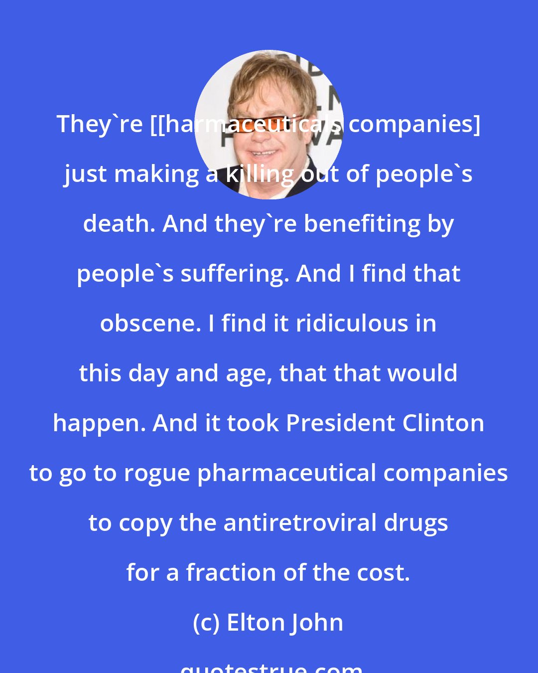 Elton John: They're [[harmaceuticals companies] just making a killing out of people's death. And they're benefiting by people's suffering. And I find that obscene. I find it ridiculous in this day and age, that that would happen. And it took President Clinton to go to rogue pharmaceutical companies to copy the antiretroviral drugs for a fraction of the cost.