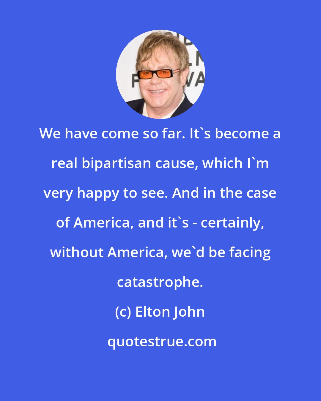 Elton John: We have come so far. It's become a real bipartisan cause, which I'm very happy to see. And in the case of America, and it's - certainly, without America, we'd be facing catastrophe.