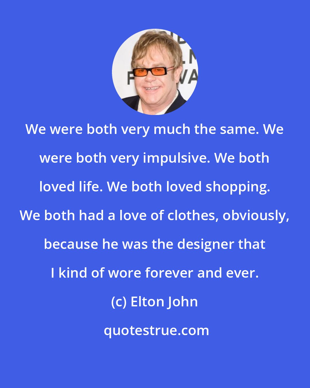 Elton John: We were both very much the same. We were both very impulsive. We both loved life. We both loved shopping. We both had a love of clothes, obviously, because he was the designer that I kind of wore forever and ever.