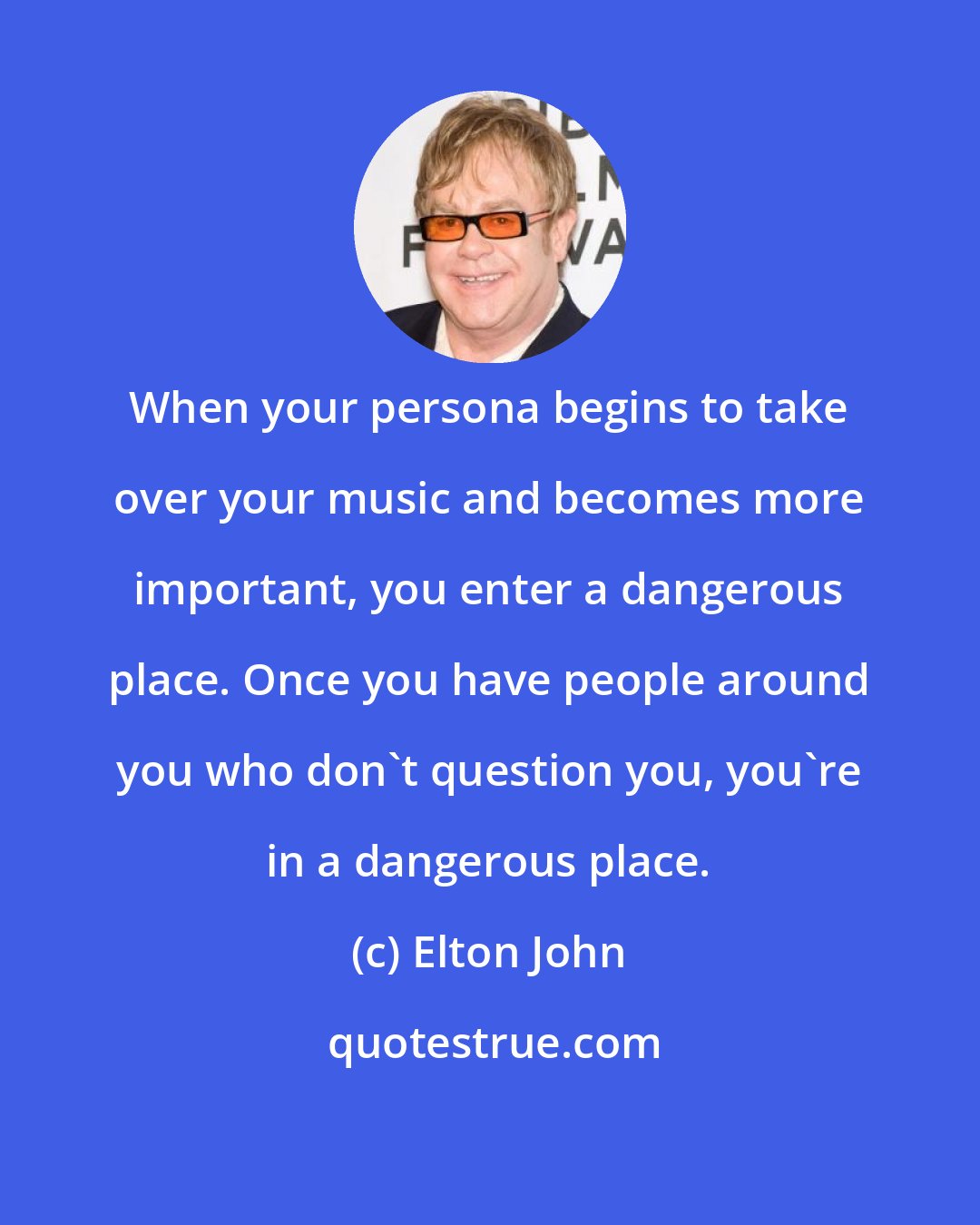 Elton John: When your persona begins to take over your music and becomes more important, you enter a dangerous place. Once you have people around you who don't question you, you're in a dangerous place.