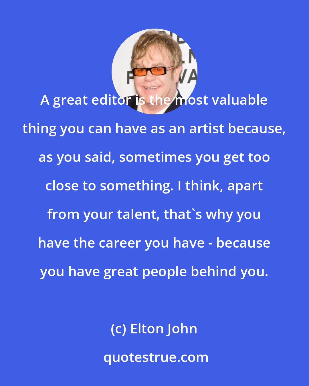 Elton John: A great editor is the most valuable thing you can have as an artist because, as you said, sometimes you get too close to something. I think, apart from your talent, that's why you have the career you have - because you have great people behind you.