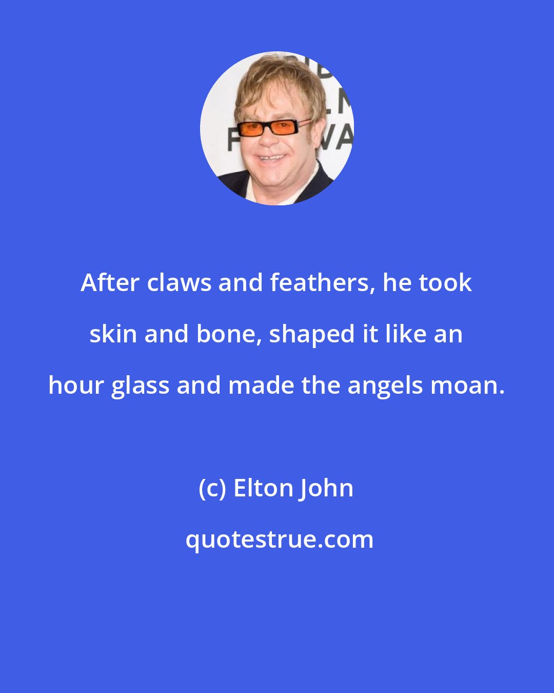 Elton John: After claws and feathers, he took skin and bone, shaped it like an hour glass and made the angels moan.