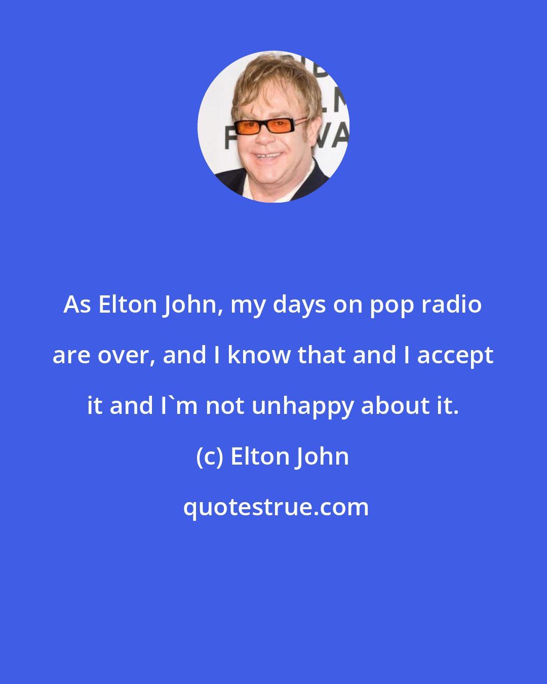 Elton John: As Elton John, my days on pop radio are over, and I know that and I accept it and I'm not unhappy about it.