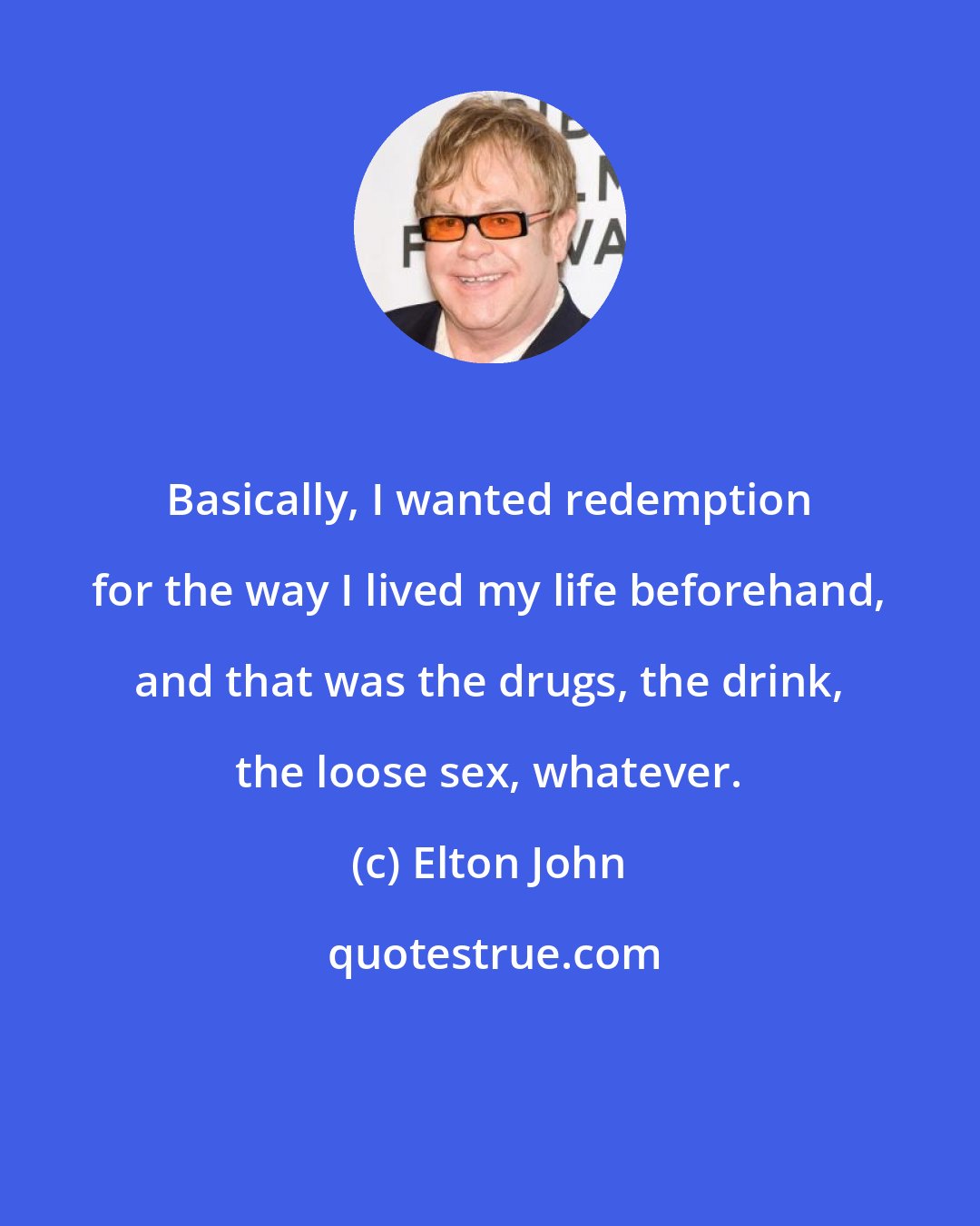 Elton John: Basically, I wanted redemption for the way I lived my life beforehand, and that was the drugs, the drink, the loose sex, whatever.