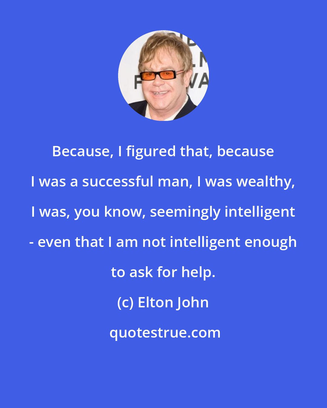 Elton John: Because, I figured that, because I was a successful man, I was wealthy, I was, you know, seemingly intelligent - even that I am not intelligent enough to ask for help.