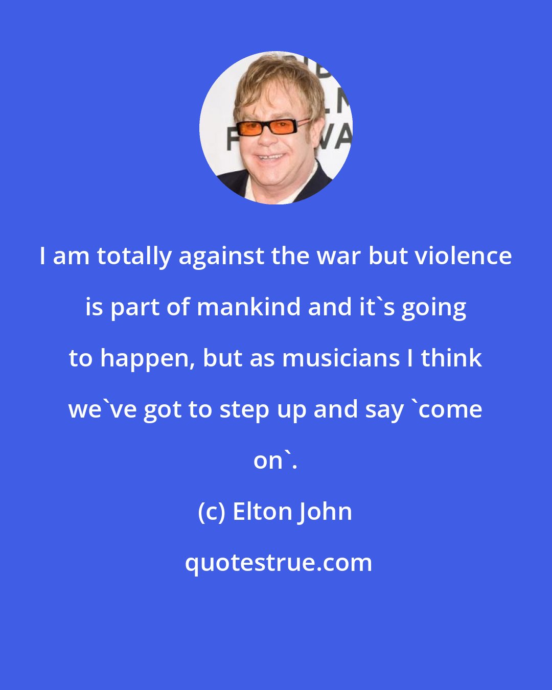 Elton John: I am totally against the war but violence is part of mankind and it's going to happen, but as musicians I think we've got to step up and say 'come on'.