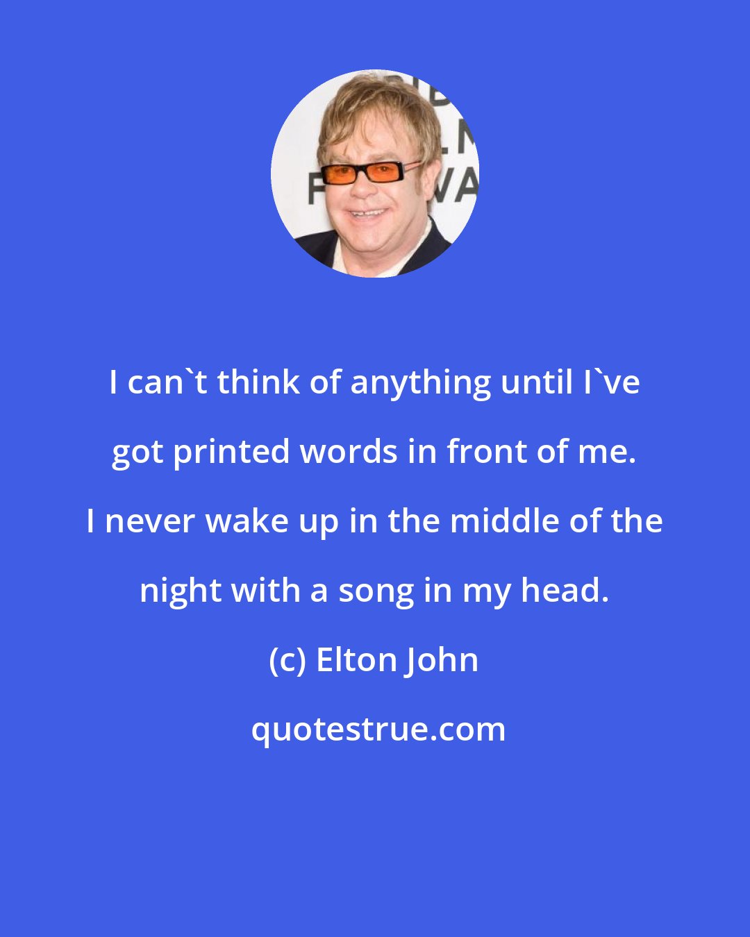 Elton John: I can't think of anything until I've got printed words in front of me. I never wake up in the middle of the night with a song in my head.