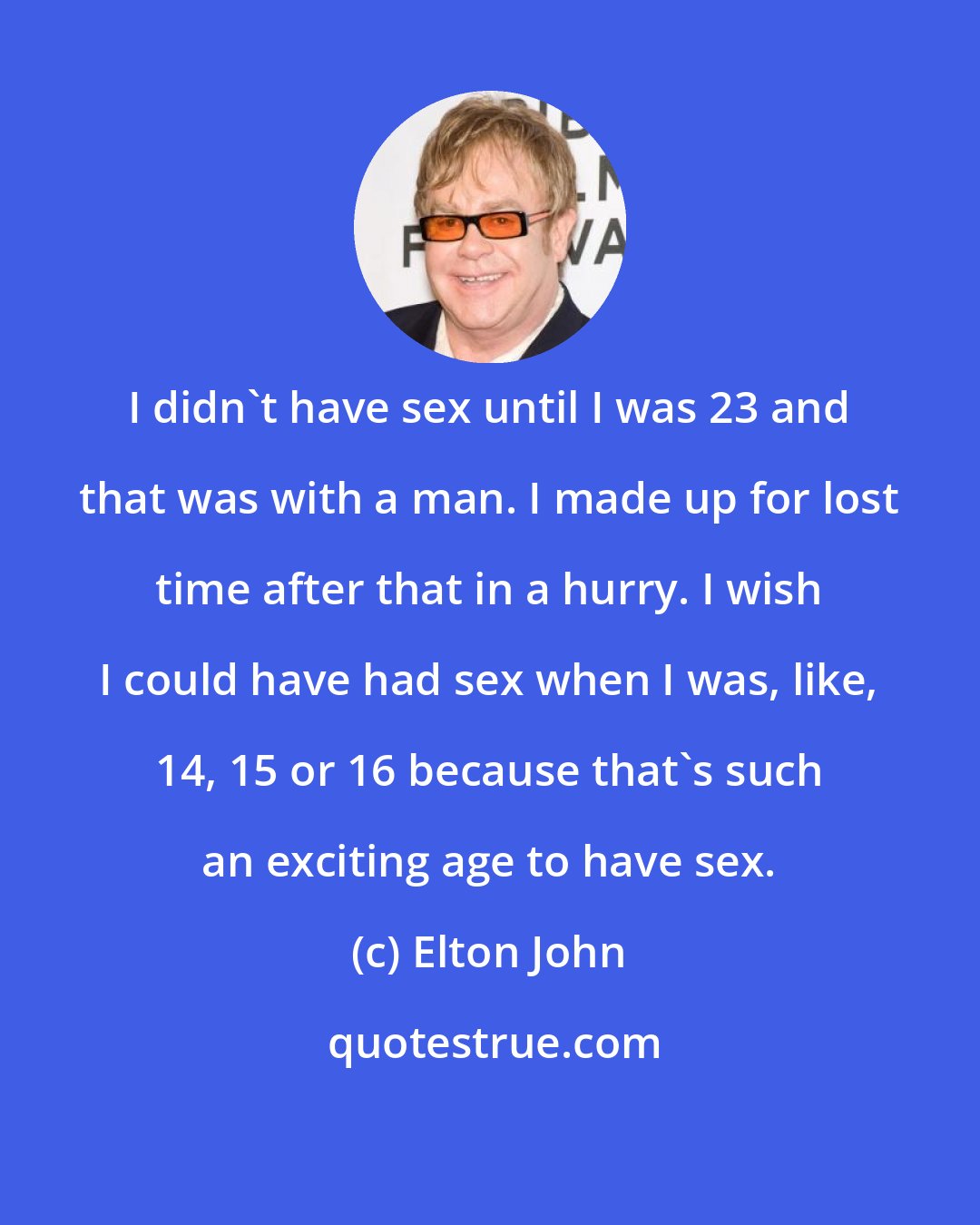 Elton John: I didn't have sex until I was 23 and that was with a man. I made up for lost time after that in a hurry. I wish I could have had sex when I was, like, 14, 15 or 16 because that's such an exciting age to have sex.