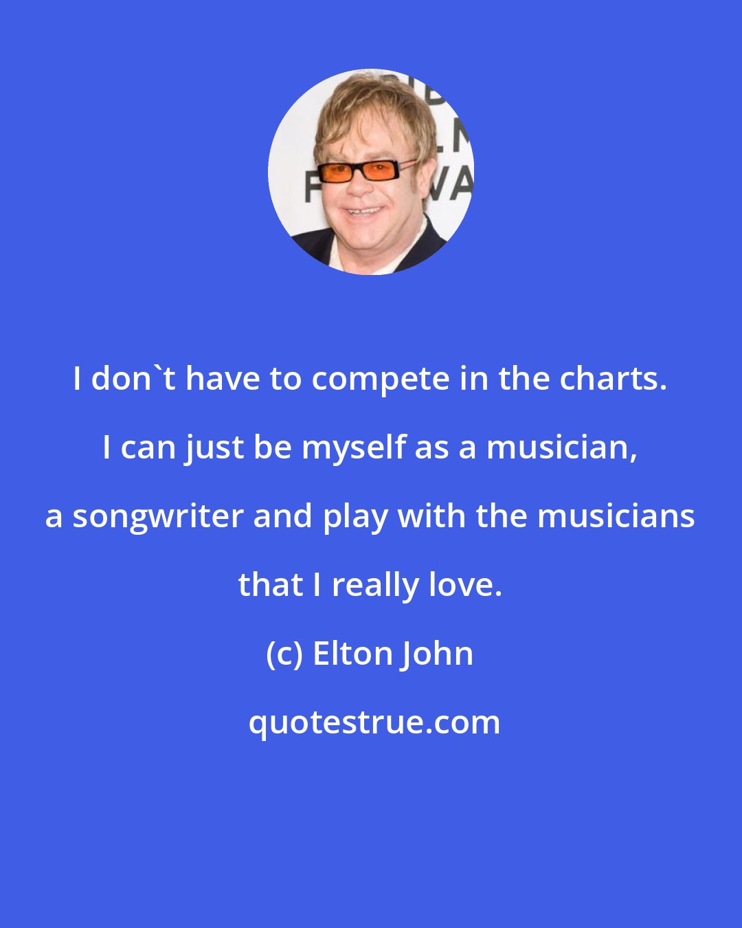 Elton John: I don't have to compete in the charts. I can just be myself as a musician, a songwriter and play with the musicians that I really love.