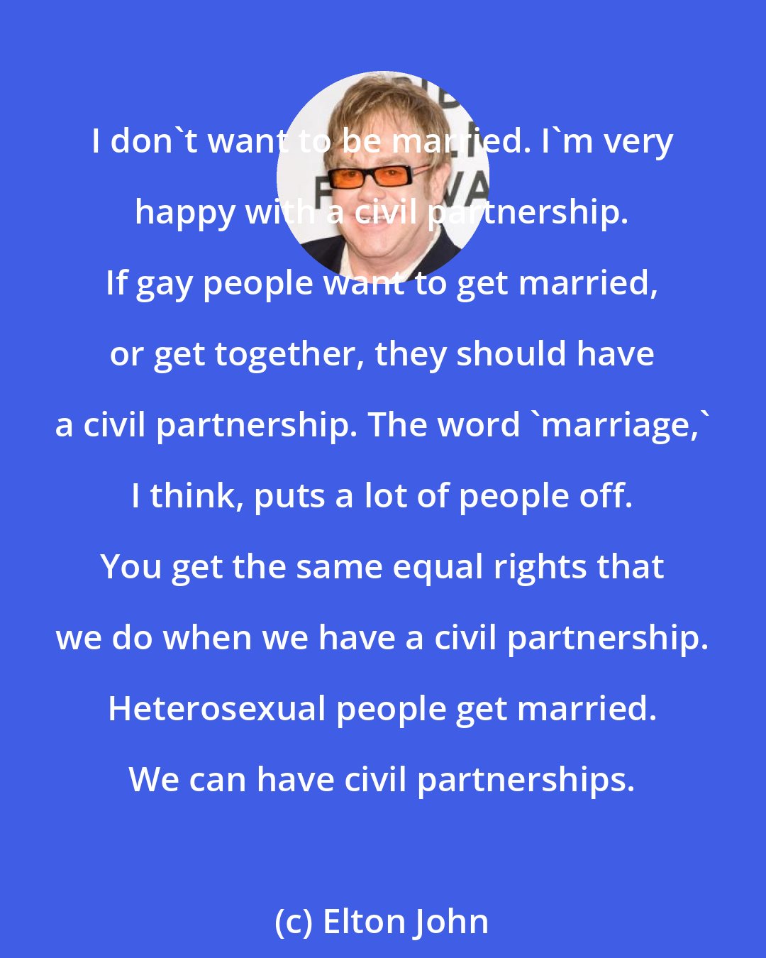 Elton John: I don't want to be married. I'm very happy with a civil partnership. If gay people want to get married, or get together, they should have a civil partnership. The word 'marriage,' I think, puts a lot of people off. You get the same equal rights that we do when we have a civil partnership. Heterosexual people get married. We can have civil partnerships.