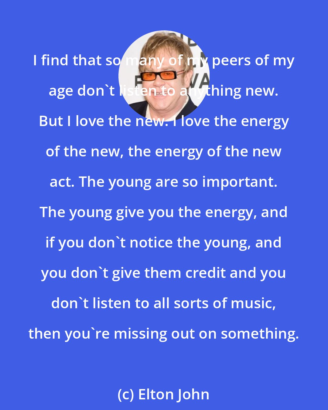 Elton John: I find that so many of my peers of my age don't listen to anything new. But I love the new. I love the energy of the new, the energy of the new act. The young are so important. The young give you the energy, and if you don't notice the young, and you don't give them credit and you don't listen to all sorts of music, then you're missing out on something.