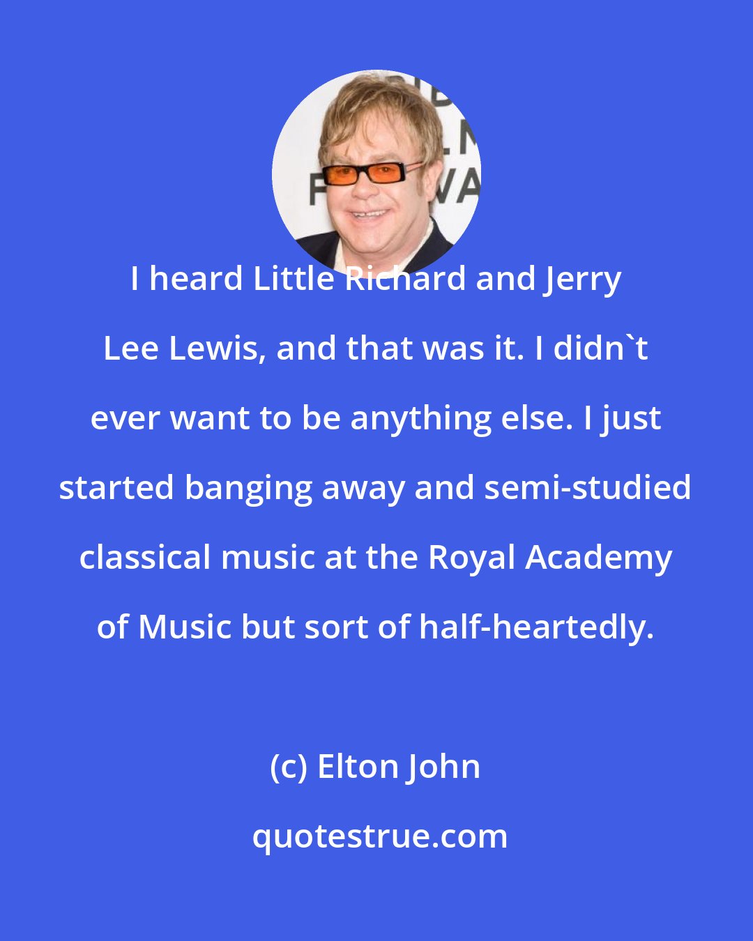 Elton John: I heard Little Richard and Jerry Lee Lewis, and that was it. I didn't ever want to be anything else. I just started banging away and semi-studied classical music at the Royal Academy of Music but sort of half-heartedly.