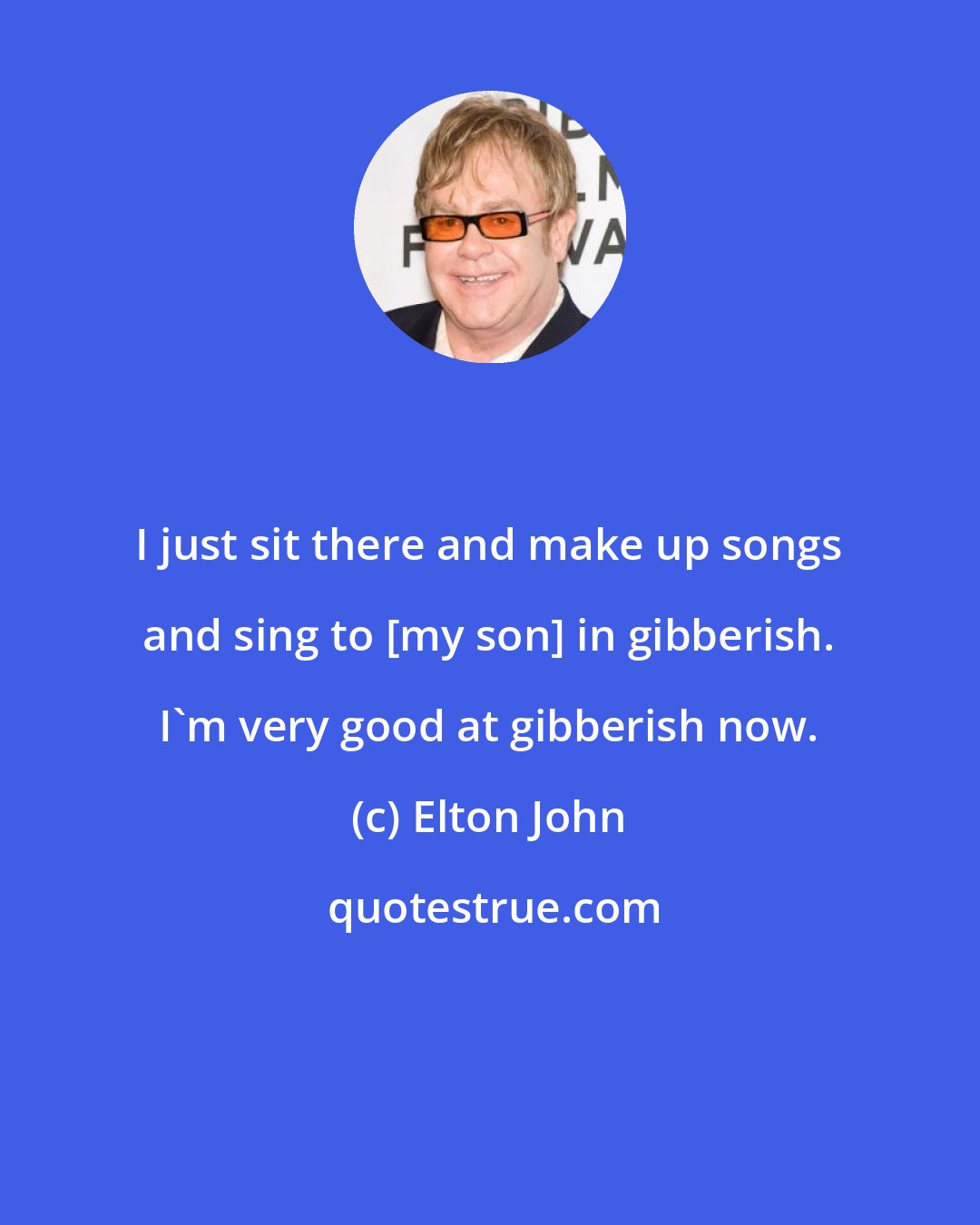 Elton John: I just sit there and make up songs and sing to [my son] in gibberish. I'm very good at gibberish now.